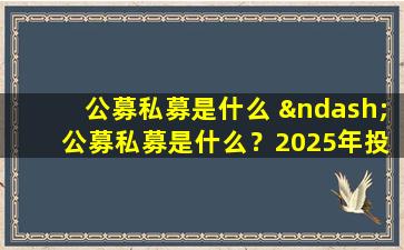 公募私募是什么 – 公募私募是什么？2025年投资新手必读指南